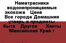 Наматрасники водонепроницаемые экокожа › Цена ­ 1 602 - Все города Домашняя утварь и предметы быта » Другое   . Ханты-Мансийский,Урай г.